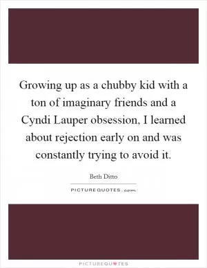 Growing up as a chubby kid with a ton of imaginary friends and a Cyndi Lauper obsession, I learned about rejection early on and was constantly trying to avoid it Picture Quote #1