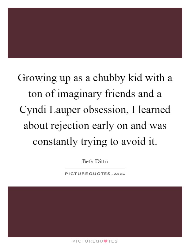 Growing up as a chubby kid with a ton of imaginary friends and a Cyndi Lauper obsession, I learned about rejection early on and was constantly trying to avoid it. Picture Quote #1