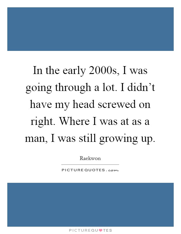 In the early 2000s, I was going through a lot. I didn't have my head screwed on right. Where I was at as a man, I was still growing up. Picture Quote #1