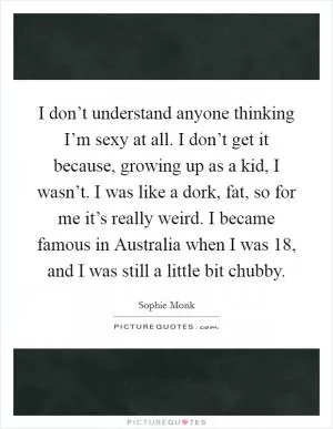 I don’t understand anyone thinking I’m sexy at all. I don’t get it because, growing up as a kid, I wasn’t. I was like a dork, fat, so for me it’s really weird. I became famous in Australia when I was 18, and I was still a little bit chubby Picture Quote #1
