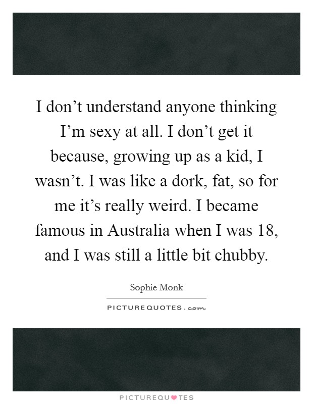 I don't understand anyone thinking I'm sexy at all. I don't get it because, growing up as a kid, I wasn't. I was like a dork, fat, so for me it's really weird. I became famous in Australia when I was 18, and I was still a little bit chubby. Picture Quote #1