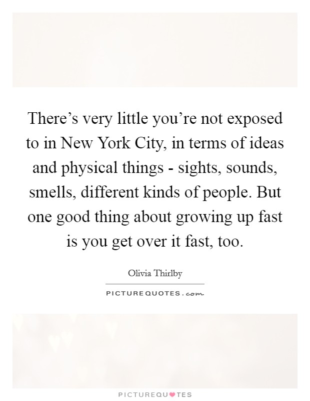 There's very little you're not exposed to in New York City, in terms of ideas and physical things - sights, sounds, smells, different kinds of people. But one good thing about growing up fast is you get over it fast, too. Picture Quote #1