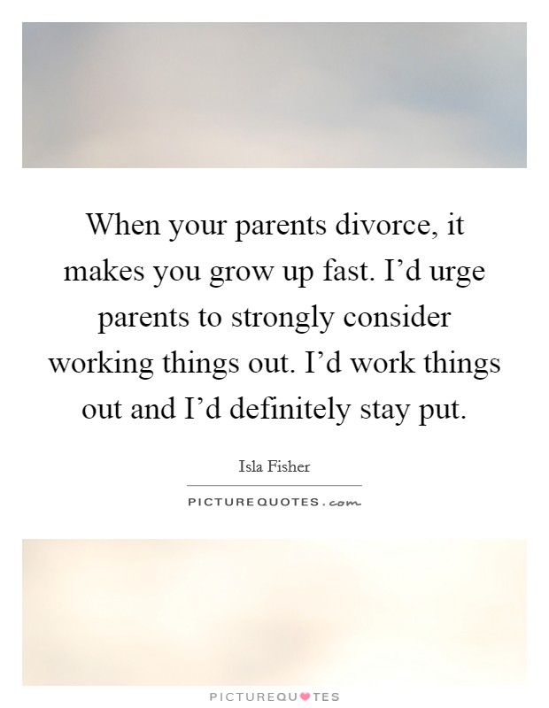 When your parents divorce, it makes you grow up fast. I'd urge parents to strongly consider working things out. I'd work things out and I'd definitely stay put. Picture Quote #1