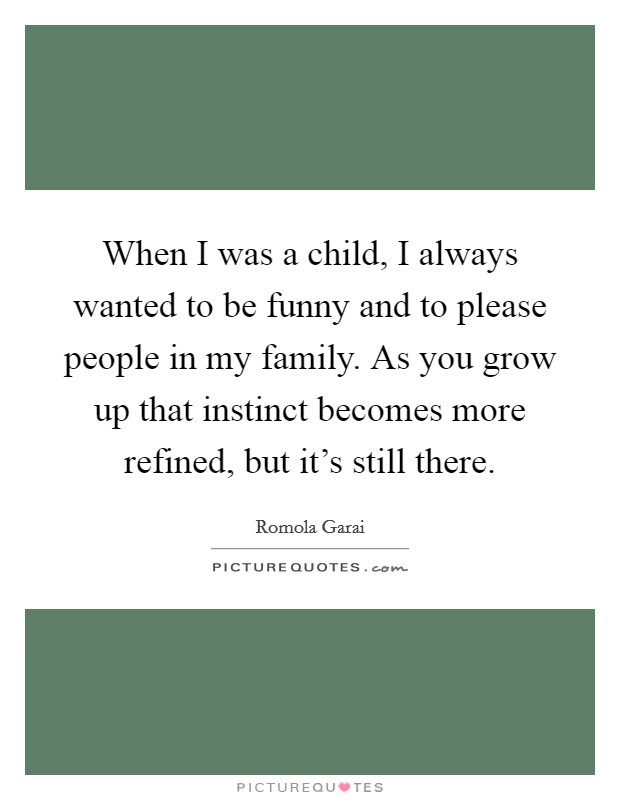 When I was a child, I always wanted to be funny and to please people in my family. As you grow up that instinct becomes more refined, but it's still there. Picture Quote #1