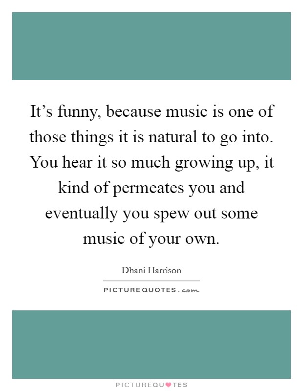 It's funny, because music is one of those things it is natural to go into. You hear it so much growing up, it kind of permeates you and eventually you spew out some music of your own. Picture Quote #1
