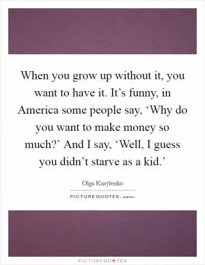 When you grow up without it, you want to have it. It’s funny, in America some people say, ‘Why do you want to make money so much?’ And I say, ‘Well, I guess you didn’t starve as a kid.’ Picture Quote #1