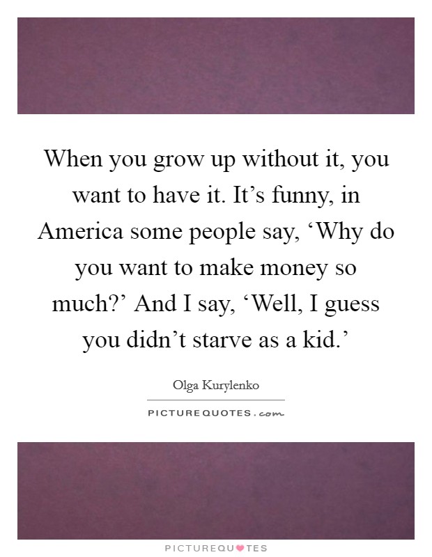 When you grow up without it, you want to have it. It's funny, in America some people say, ‘Why do you want to make money so much?' And I say, ‘Well, I guess you didn't starve as a kid.' Picture Quote #1