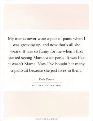 My mama never wore a pair of pants when I was growing up, and now that’s all she wears. It was so funny for me when I first started seeing Mama wear pants. It was like it wasn’t Mama. Now I’ve bought her many a pantsuit because she just lives in them Picture Quote #1