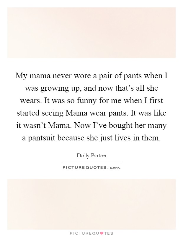 My mama never wore a pair of pants when I was growing up, and now that's all she wears. It was so funny for me when I first started seeing Mama wear pants. It was like it wasn't Mama. Now I've bought her many a pantsuit because she just lives in them. Picture Quote #1