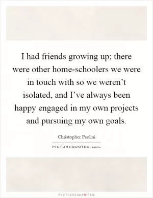 I had friends growing up; there were other home-schoolers we were in touch with so we weren’t isolated, and I’ve always been happy engaged in my own projects and pursuing my own goals Picture Quote #1