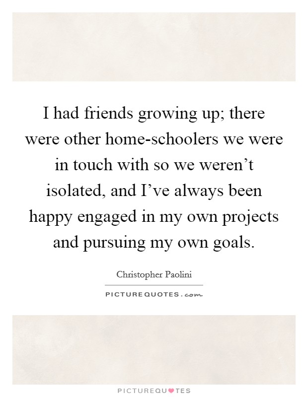 I had friends growing up; there were other home-schoolers we were in touch with so we weren't isolated, and I've always been happy engaged in my own projects and pursuing my own goals. Picture Quote #1
