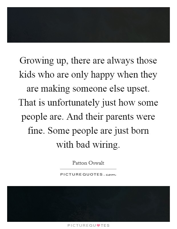 Growing up, there are always those kids who are only happy when they are making someone else upset. That is unfortunately just how some people are. And their parents were fine. Some people are just born with bad wiring. Picture Quote #1