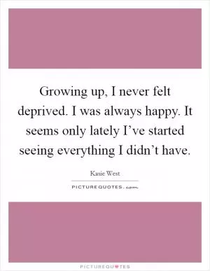 Growing up, I never felt deprived. I was always happy. It seems only lately I’ve started seeing everything I didn’t have Picture Quote #1