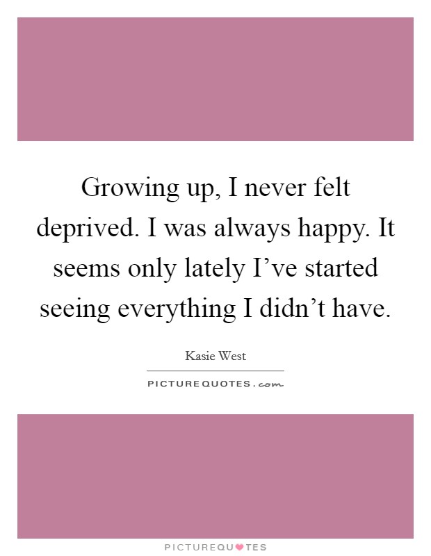 Growing up, I never felt deprived. I was always happy. It seems only lately I've started seeing everything I didn't have. Picture Quote #1
