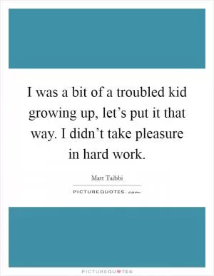 I was a bit of a troubled kid growing up, let’s put it that way. I didn’t take pleasure in hard work Picture Quote #1