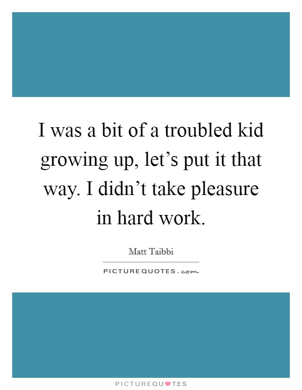 I was a bit of a troubled kid growing up, let's put it that way. I didn't take pleasure in hard work. Picture Quote #1