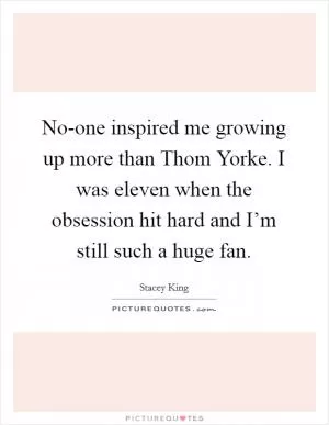 No-one inspired me growing up more than Thom Yorke. I was eleven when the obsession hit hard and I’m still such a huge fan Picture Quote #1