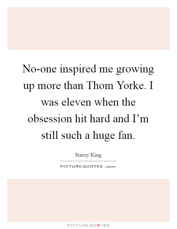 No-one inspired me growing up more than Thom Yorke. I was eleven when the obsession hit hard and I'm still such a huge fan. Picture Quote #1