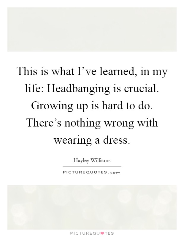 This is what I've learned, in my life: Headbanging is crucial. Growing up is hard to do. There's nothing wrong with wearing a dress. Picture Quote #1