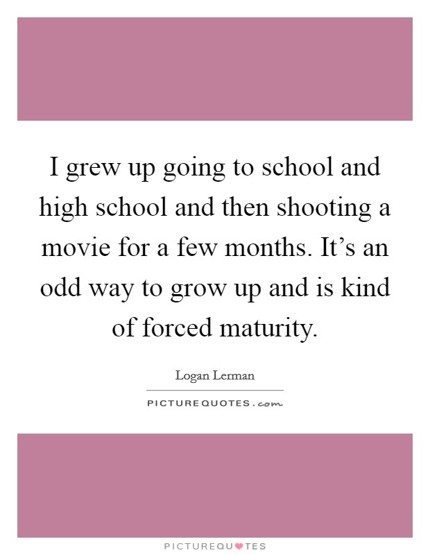 I grew up going to school and high school and then shooting a movie for a few months. It's an odd way to grow up and is kind of forced maturity. Picture Quote #1