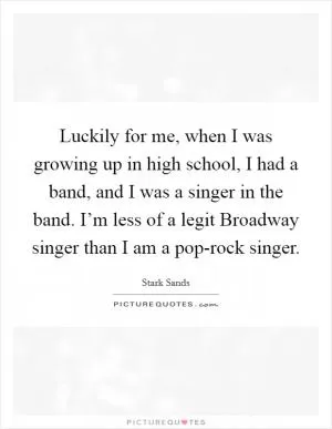Luckily for me, when I was growing up in high school, I had a band, and I was a singer in the band. I’m less of a legit Broadway singer than I am a pop-rock singer Picture Quote #1