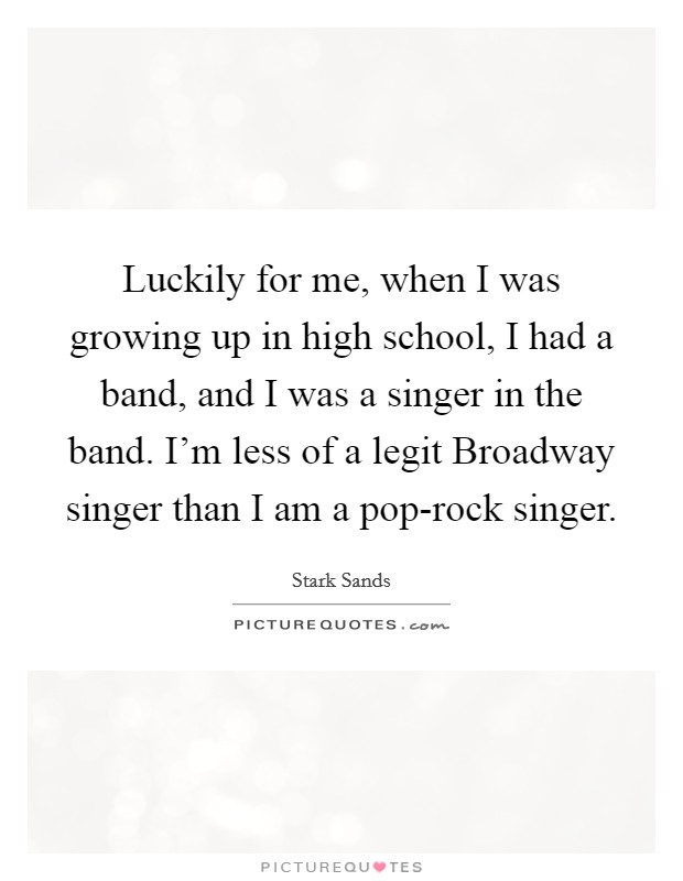 Luckily for me, when I was growing up in high school, I had a band, and I was a singer in the band. I'm less of a legit Broadway singer than I am a pop-rock singer. Picture Quote #1