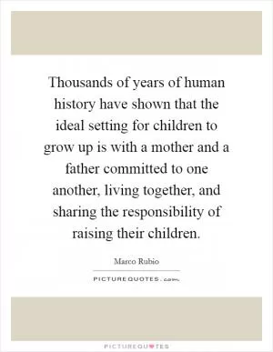 Thousands of years of human history have shown that the ideal setting for children to grow up is with a mother and a father committed to one another, living together, and sharing the responsibility of raising their children Picture Quote #1