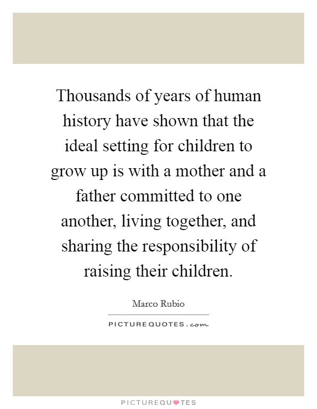 Thousands of years of human history have shown that the ideal setting for children to grow up is with a mother and a father committed to one another, living together, and sharing the responsibility of raising their children. Picture Quote #1