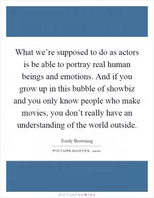 What we’re supposed to do as actors is be able to portray real human beings and emotions. And if you grow up in this bubble of showbiz and you only know people who make movies, you don’t really have an understanding of the world outside Picture Quote #1