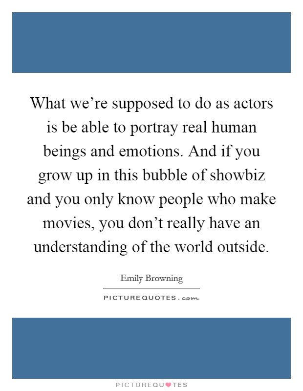 What we're supposed to do as actors is be able to portray real human beings and emotions. And if you grow up in this bubble of showbiz and you only know people who make movies, you don't really have an understanding of the world outside. Picture Quote #1