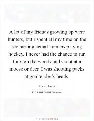 A lot of my friends growing up were hunters, but I spent all my time on the ice hurting actual humans playing hockey. I never had the chance to run through the woods and shoot at a moose or deer. I was shooting pucks at goaltender’s heads Picture Quote #1