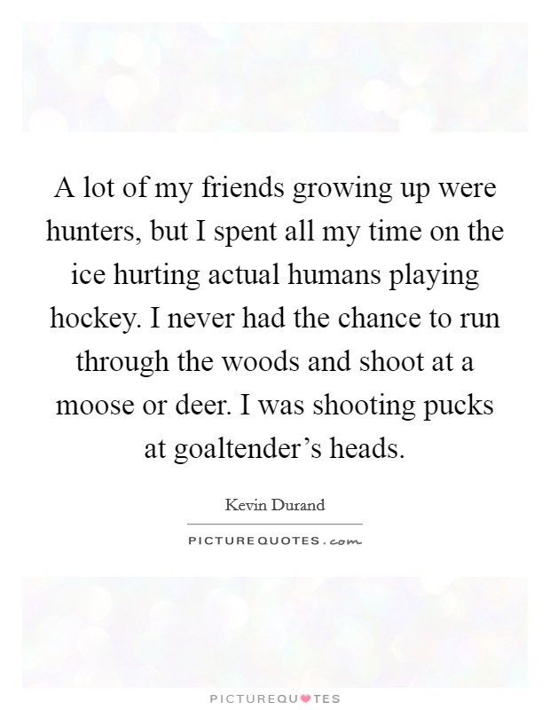 A lot of my friends growing up were hunters, but I spent all my time on the ice hurting actual humans playing hockey. I never had the chance to run through the woods and shoot at a moose or deer. I was shooting pucks at goaltender's heads. Picture Quote #1