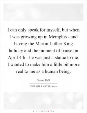 I can only speak for myself, but when I was growing up in Memphis - and having the Martin Luther King holiday and the moment of pause on April 4th - he was just a statue to me. I wanted to make him a little bit more real to me as a human being Picture Quote #1