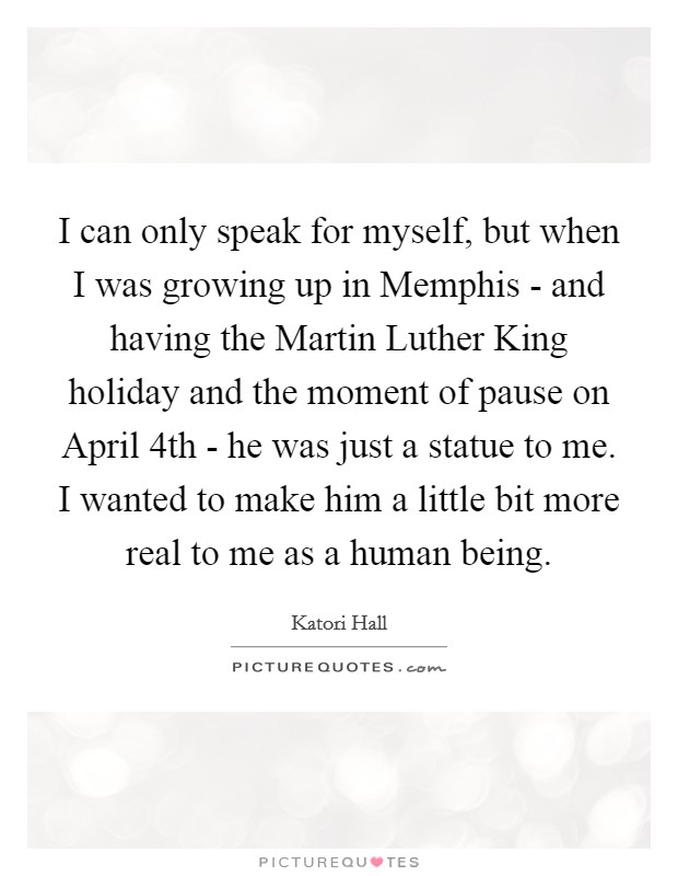 I can only speak for myself, but when I was growing up in Memphis - and having the Martin Luther King holiday and the moment of pause on April 4th - he was just a statue to me. I wanted to make him a little bit more real to me as a human being. Picture Quote #1