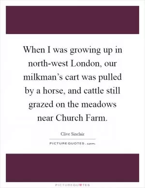 When I was growing up in north-west London, our milkman’s cart was pulled by a horse, and cattle still grazed on the meadows near Church Farm Picture Quote #1