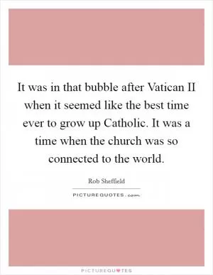It was in that bubble after Vatican II when it seemed like the best time ever to grow up Catholic. It was a time when the church was so connected to the world Picture Quote #1