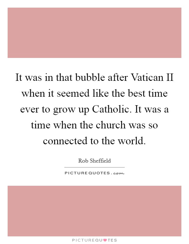 It was in that bubble after Vatican II when it seemed like the best time ever to grow up Catholic. It was a time when the church was so connected to the world. Picture Quote #1
