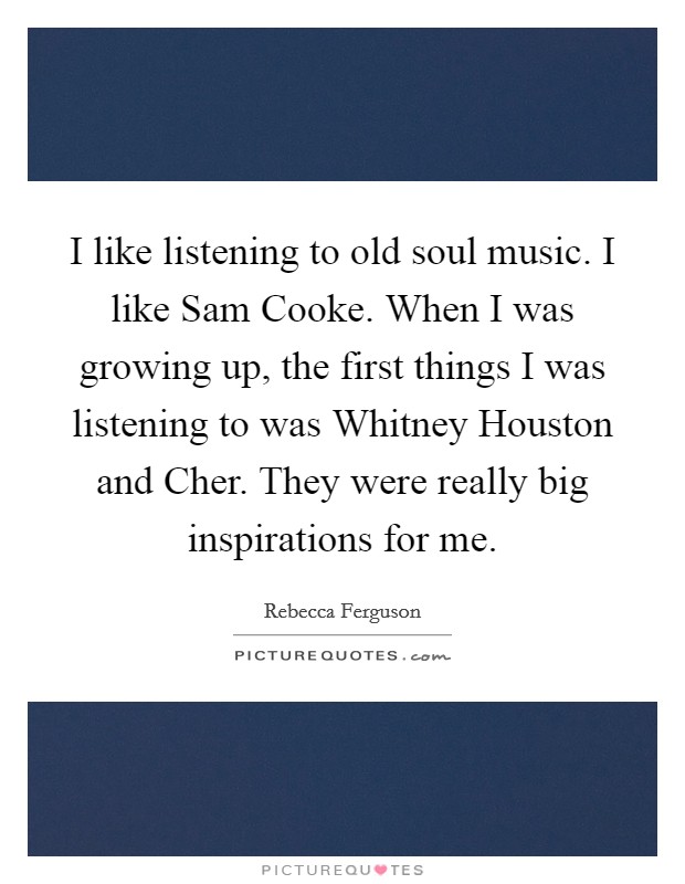 I like listening to old soul music. I like Sam Cooke. When I was growing up, the first things I was listening to was Whitney Houston and Cher. They were really big inspirations for me. Picture Quote #1