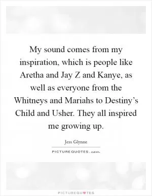 My sound comes from my inspiration, which is people like Aretha and Jay Z and Kanye, as well as everyone from the Whitneys and Mariahs to Destiny’s Child and Usher. They all inspired me growing up Picture Quote #1