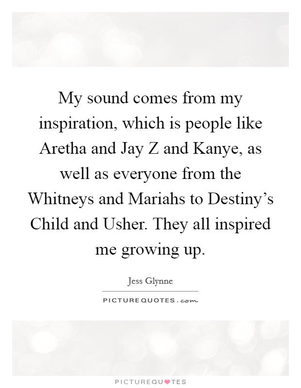 My sound comes from my inspiration, which is people like Aretha and Jay Z and Kanye, as well as everyone from the Whitneys and Mariahs to Destiny's Child and Usher. They all inspired me growing up. Picture Quote #1