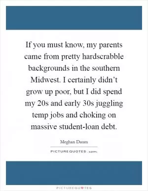 If you must know, my parents came from pretty hardscrabble backgrounds in the southern Midwest. I certainly didn’t grow up poor, but I did spend my 20s and early 30s juggling temp jobs and choking on massive student-loan debt Picture Quote #1
