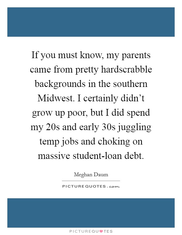 If you must know, my parents came from pretty hardscrabble backgrounds in the southern Midwest. I certainly didn't grow up poor, but I did spend my 20s and early 30s juggling temp jobs and choking on massive student-loan debt. Picture Quote #1
