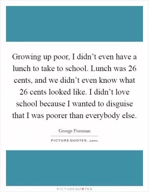 Growing up poor, I didn’t even have a lunch to take to school. Lunch was 26 cents, and we didn’t even know what 26 cents looked like. I didn’t love school because I wanted to disguise that I was poorer than everybody else Picture Quote #1