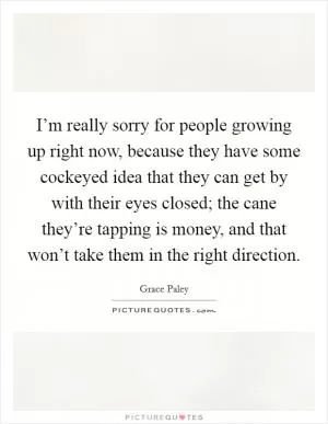 I’m really sorry for people growing up right now, because they have some cockeyed idea that they can get by with their eyes closed; the cane they’re tapping is money, and that won’t take them in the right direction Picture Quote #1