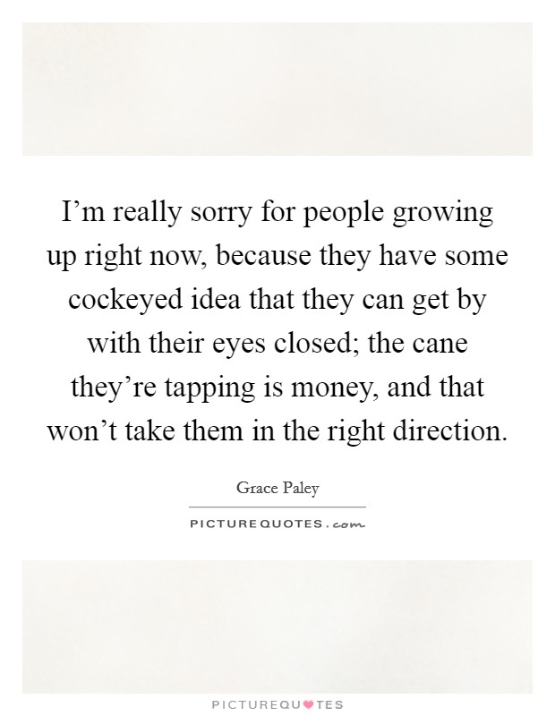 I'm really sorry for people growing up right now, because they have some cockeyed idea that they can get by with their eyes closed; the cane they're tapping is money, and that won't take them in the right direction. Picture Quote #1