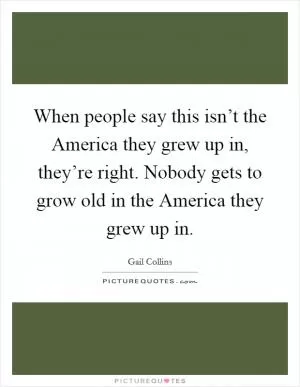 When people say this isn’t the America they grew up in, they’re right. Nobody gets to grow old in the America they grew up in Picture Quote #1