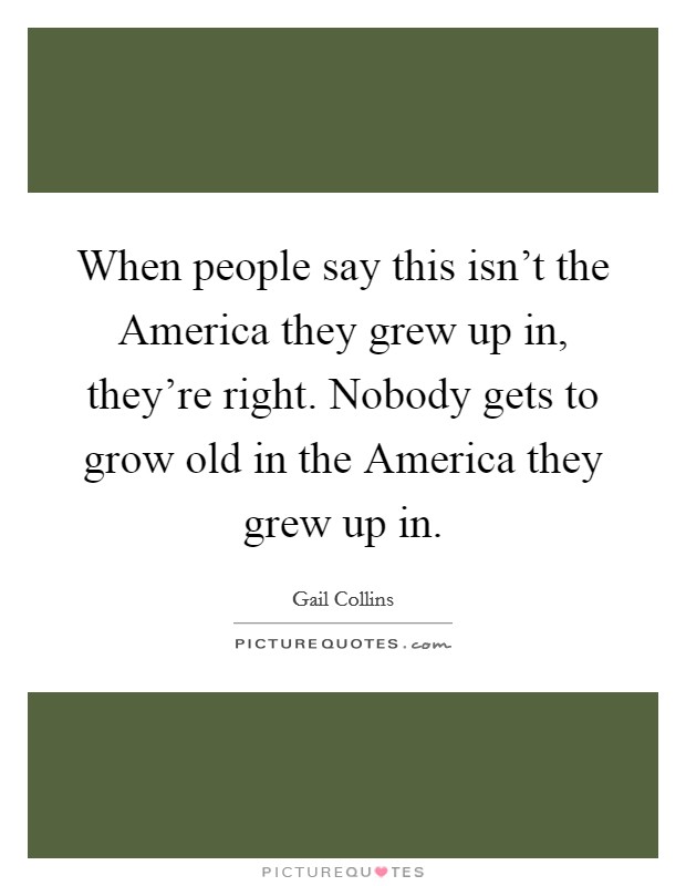 When people say this isn't the America they grew up in, they're right. Nobody gets to grow old in the America they grew up in. Picture Quote #1