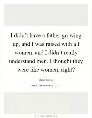 I didn’t have a father growing up, and I was raised with all women, and I didn’t really understand men. I thought they were like women, right? Picture Quote #1