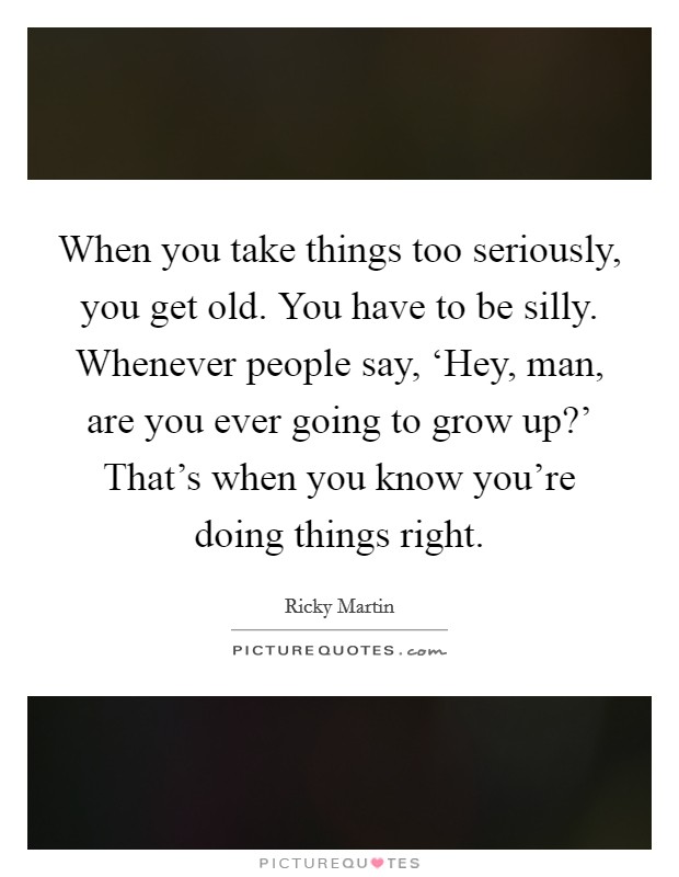 When you take things too seriously, you get old. You have to be silly. Whenever people say, ‘Hey, man, are you ever going to grow up?' That's when you know you're doing things right. Picture Quote #1