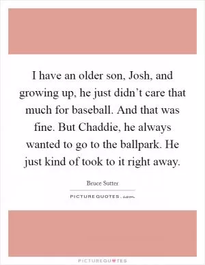 I have an older son, Josh, and growing up, he just didn’t care that much for baseball. And that was fine. But Chaddie, he always wanted to go to the ballpark. He just kind of took to it right away Picture Quote #1